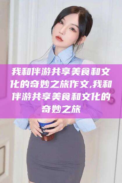 如皋我和伴游共享美食和文化的奇妙之旅作文,我和伴游共享美食和文化的奇妙之旅