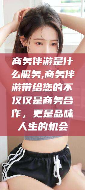 如皋商务伴游是什么服务,商务伴游带给您的不仅仅是商务合作，更是品味人生的机会