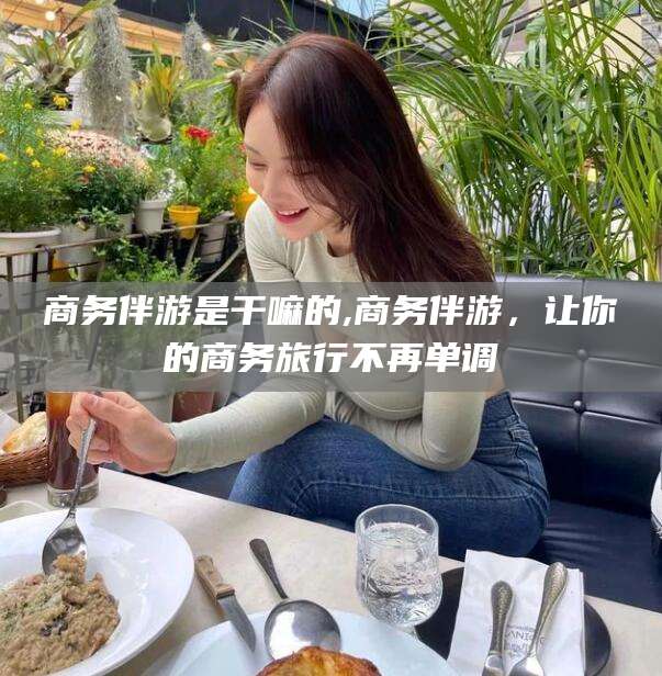 如皋商务伴游是干嘛的,商务伴游，让你的商务旅行不再单调