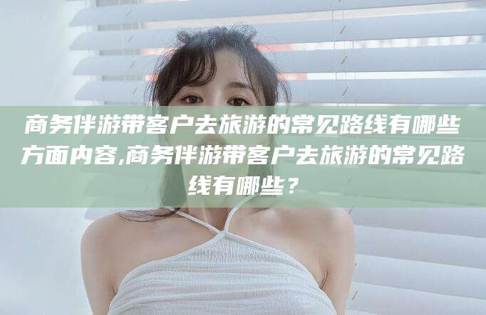 如皋商务伴游带客户去旅游的常见路线有哪些方面内容,商务伴游带客户去旅游的常见路线有哪些？