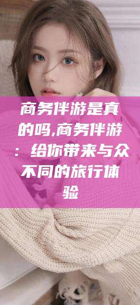 如皋商务伴游是真的吗,商务伴游：给你带来与众不同的旅行体验