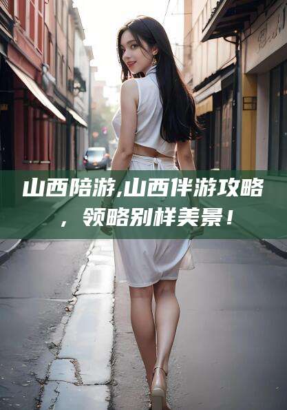 如皋山西陪游,山西伴游攻略，领略别样美景！