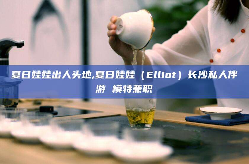 如皋夏日娃娃出人头地,夏日娃娃（Elliot）长沙私人伴游 模特兼职