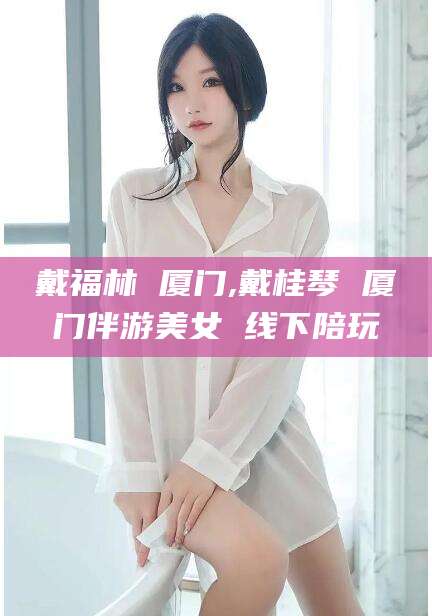 如皋戴福林 厦门,戴桂琴 厦门伴游美女 线下陪玩