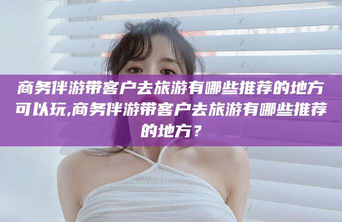 如皋商务伴游带客户去旅游有哪些推荐的地方可以玩,商务伴游带客户去旅游有哪些推荐的地方？