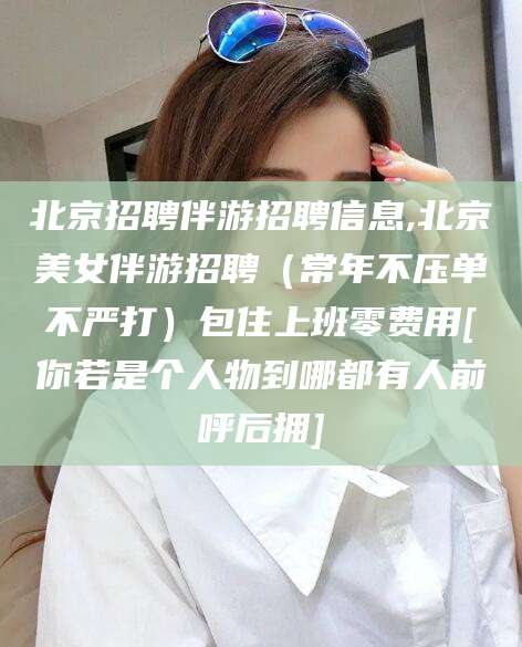 如皋北京招聘伴游招聘信息,北京美女伴游招聘（常年不压单不严打）包住上班零费用[你若是个人物到哪都有人前呼后拥]