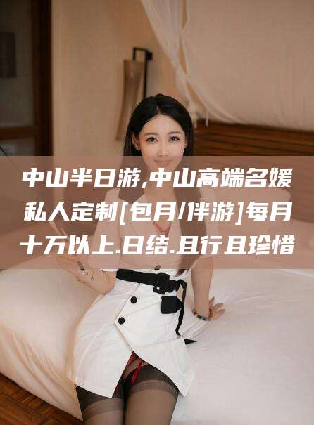 如皋中山半日游,中山高端名媛私人定制[包月/伴游]每月十万以上.日结.且行且珍惜