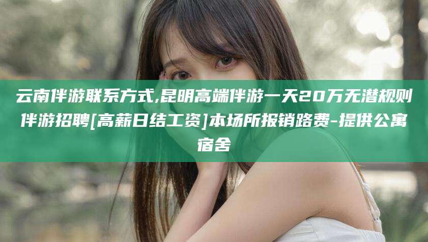 如皋云南伴游联系方式,昆明高端伴游一天20万无潜规则伴游招聘[高薪日结工资]本场所报销路费-提供公寓宿舍