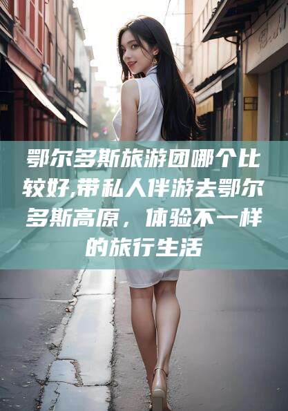 如皋鄂尔多斯旅游团哪个比较好,带私人伴游去鄂尔多斯高原，体验不一样的旅行生活