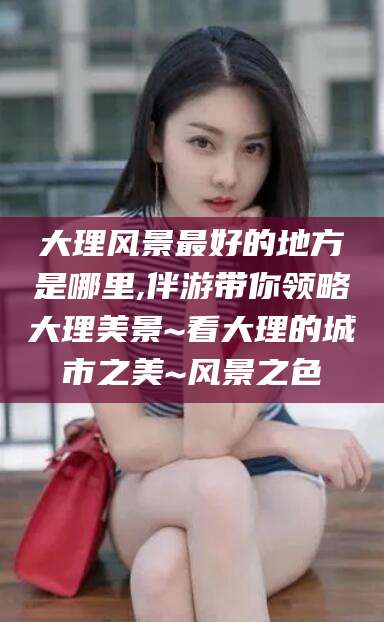 如皋大理风景最好的地方是哪里,伴游带你领略大理美景~看大理的城市之美~风景之色