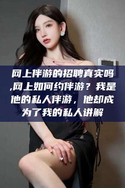 如皋网上伴游的招聘真实吗,网上如何约伴游？我是他的私人伴游，他却成为了我的私人讲解