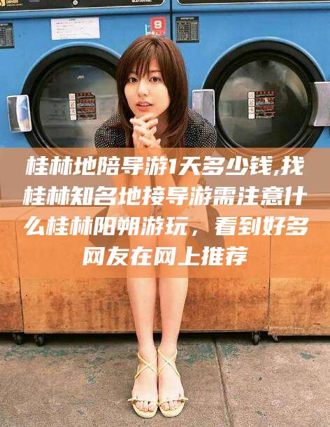 如皋桂林地陪导游1天多少钱,找桂林知名地接导游需注意什么桂林阳朔游玩，看到好多网友在网上推荐