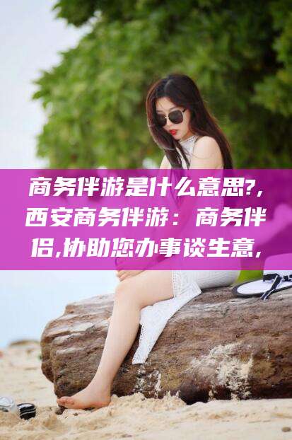 如皋商务伴游是什么意思?,西安商务伴游：商务伴侣,协助您办事谈生意,