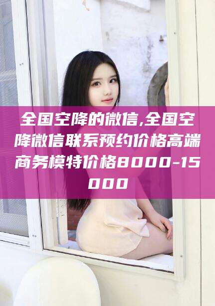 如皋全国空降的微信,全国空降微信联系预约价格高端商务模特价格8000-15000