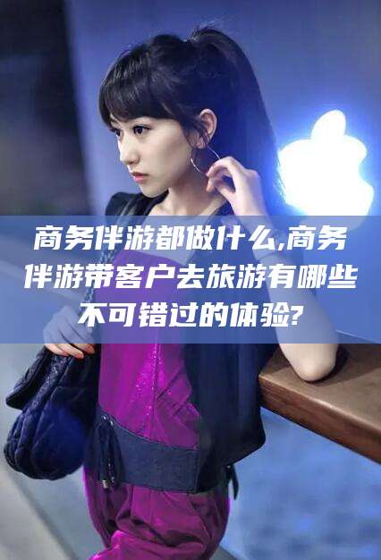 如皋商务伴游都做什么,商务伴游带客户去旅游有哪些不可错过的体验?