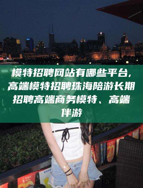 如皋模特招聘网站有哪些平台,高端模特招聘珠海陪游长期招聘高端商务模特、高端伴游
