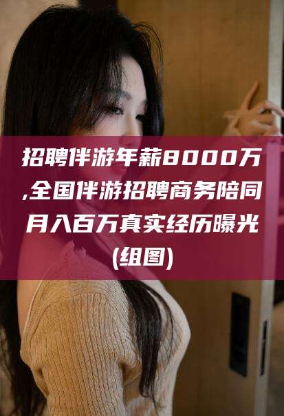 如皋招聘伴游年薪8000万,全国伴游招聘商务陪同月入百万真实经历曝光(组图)