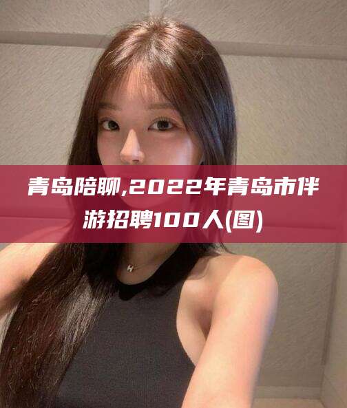 如皋青岛陪聊,2022年青岛市伴游招聘100人(图)