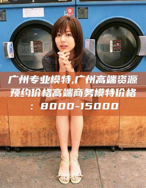 如皋广州专业模特,广州高端资源预约价格高端商务模特价格：8000-15000