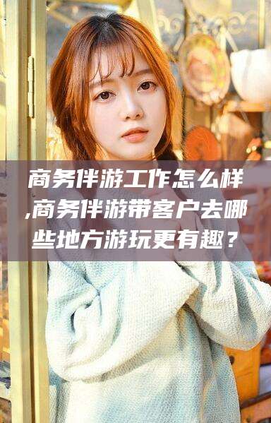 如皋商务伴游工作怎么样,商务伴游带客户去哪些地方游玩更有趣？