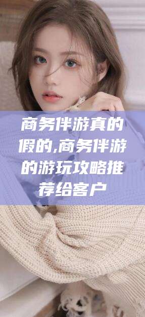 如皋商务伴游真的假的,商务伴游的游玩攻略推荐给客户