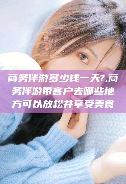 如皋商务伴游多少钱一天?,商务伴游带客户去哪些地方可以放松并享受美食