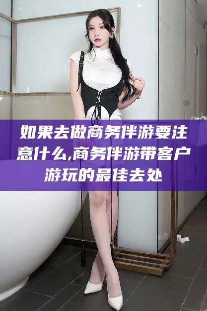 如皋如果去做商务伴游要注意什么,商务伴游带客户游玩的最佳去处