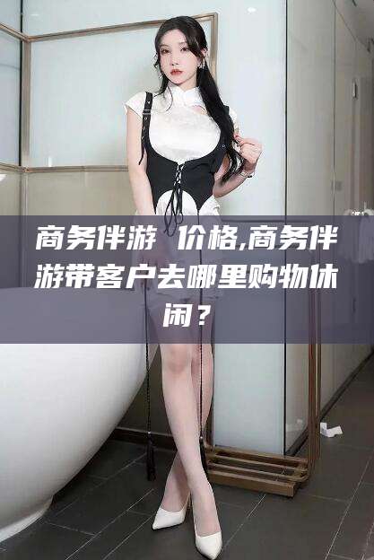 如皋商务伴游 价格,商务伴游带客户去哪里购物休闲？