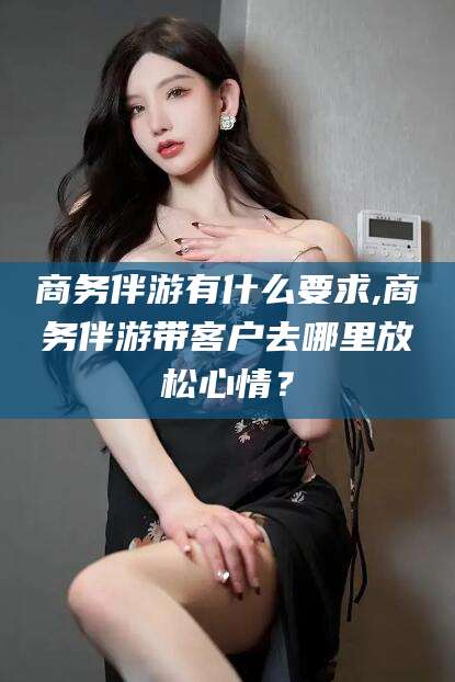 如皋商务伴游有什么要求,商务伴游带客户去哪里放松心情？