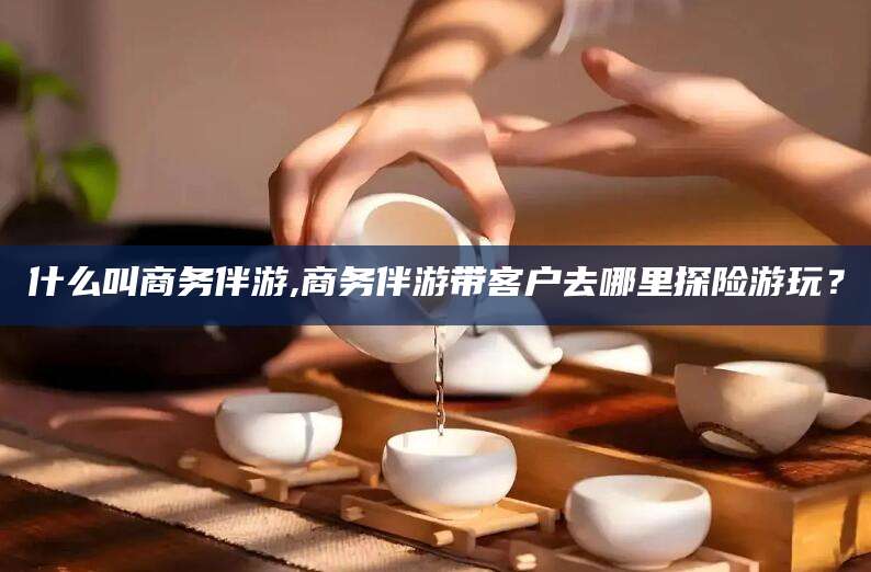 如皋什么叫商务伴游,商务伴游带客户去哪里探险游玩？