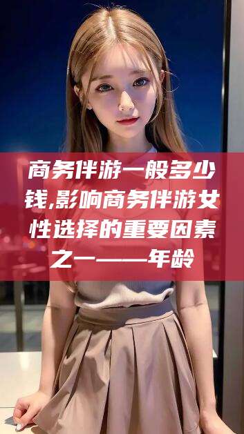 如皋商务伴游一般多少钱,影响商务伴游女性选择的重要因素之一——年龄