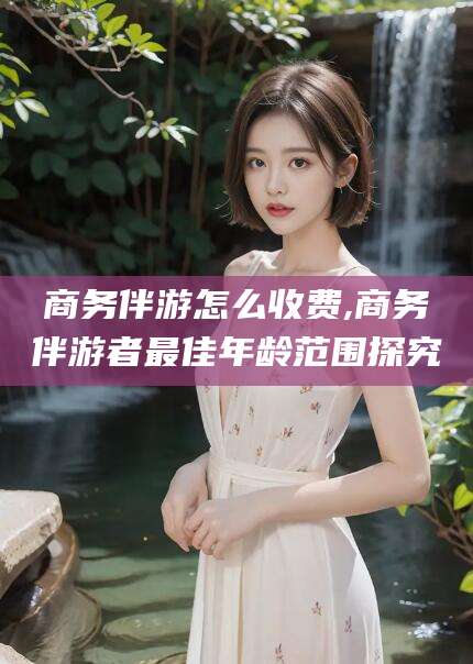 如皋商务伴游怎么收费,商务伴游者最佳年龄范围探究