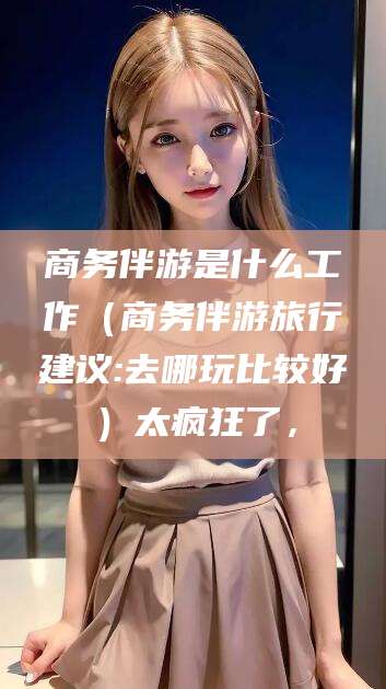 如皋商务伴游是什么工作（商务伴游旅行建议:去哪玩比较好）太疯狂了，