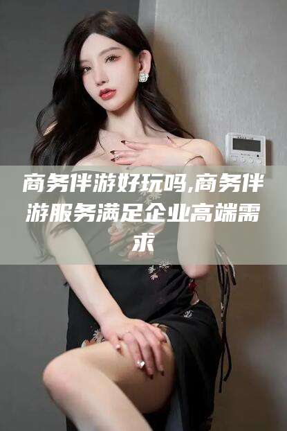如皋商务伴游好玩吗,商务伴游服务满足企业高端需求