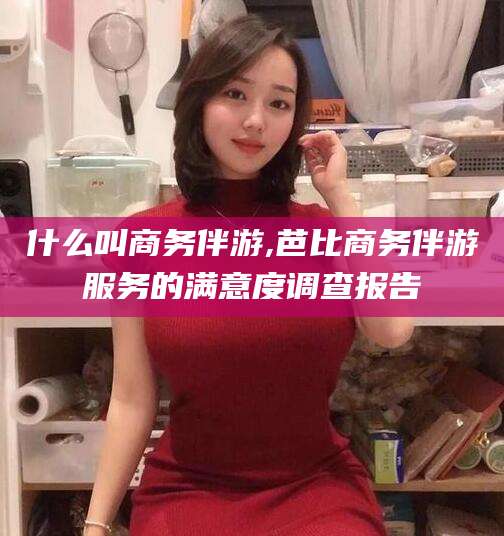 如皋什么叫商务伴游,芭比商务伴游服务的满意度调查报告