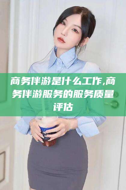 如皋商务伴游是什么工作,商务伴游服务的服务质量评估