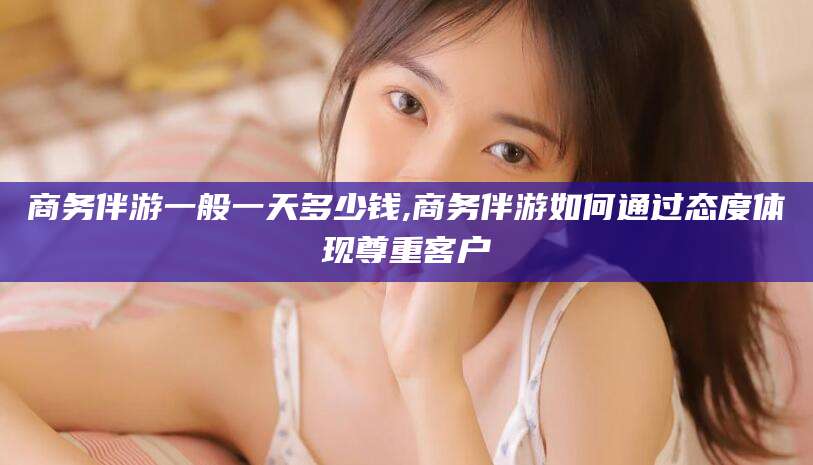 如皋商务伴游一般一天多少钱,商务伴游如何通过态度体现尊重客户