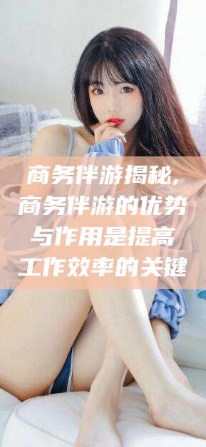 如皋商务伴游揭秘,商务伴游的优势与作用是提高工作效率的关键