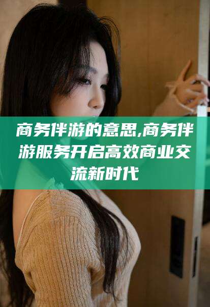 如皋商务伴游的意思,商务伴游服务开启高效商业交流新时代