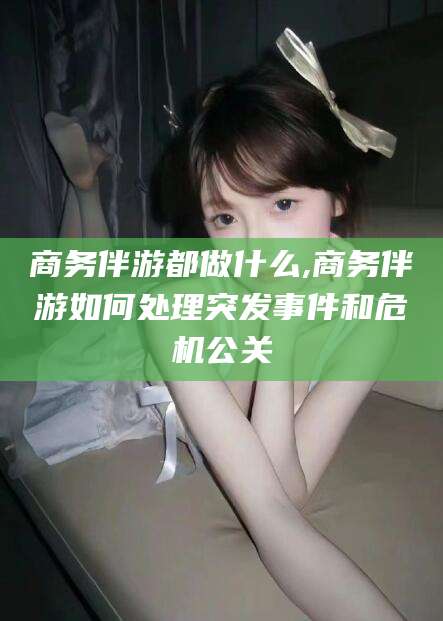 如皋商务伴游都做什么,商务伴游如何处理突发事件和危机公关